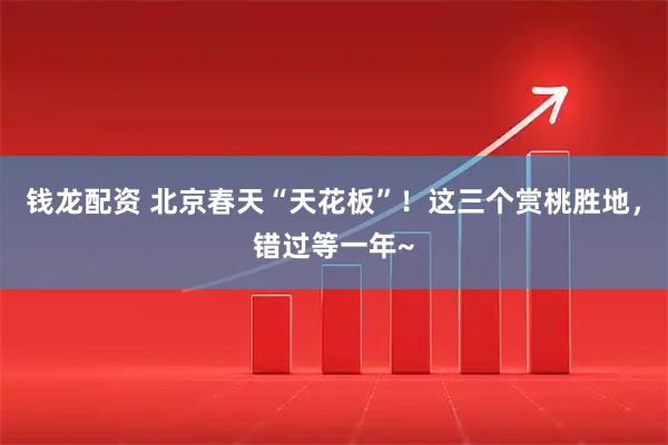 钱龙配资 北京春天“天花板”！这三个赏桃胜地，错过等一年~