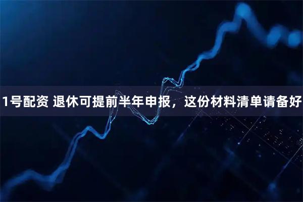 1号配资 退休可提前半年申报，这份材料清单请备好