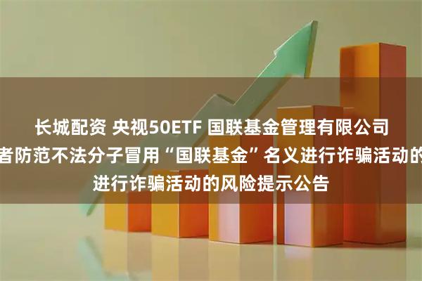 长城配资 央视50ETF 国联基金管理有限公司关于提醒投资者防范不法分子冒用“国联基金”名义进行诈骗活动的风险提示公告