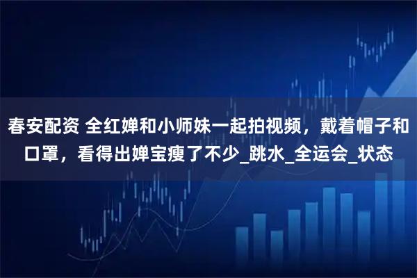 春安配资 全红婵和小师妹一起拍视频,戴着帽子和口罩,看得出婵宝瘦了不少_跳水_全运会_状态