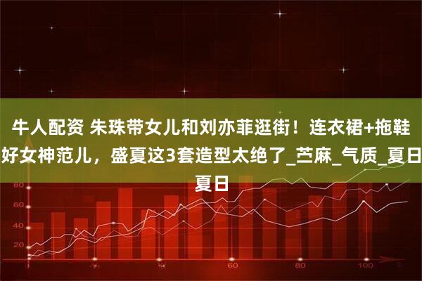 牛人配资 朱珠带女儿和刘亦菲逛街!连衣裙+拖鞋好女神范儿,盛夏这3套造型太绝了_苎麻_气质_夏日