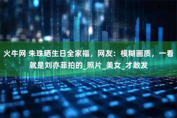 火牛网 朱珠晒生日全家福，网友：模糊画质，一看就是刘亦菲拍的_照片_美女_才敢发