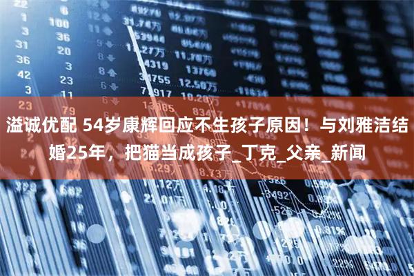 溢诚优配 54岁康辉回应不生孩子原因！与刘雅洁结婚25年，把猫当成孩子_丁克_父亲_新闻
