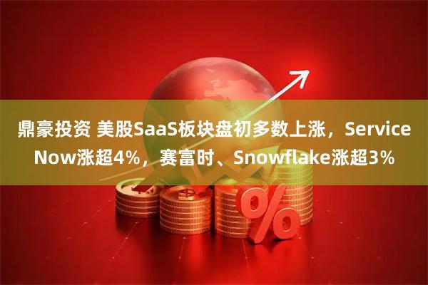 鼎豪投资 美股SaaS板块盘初多数上涨，ServiceNow涨超4%，赛富时、Snowflake涨超3%