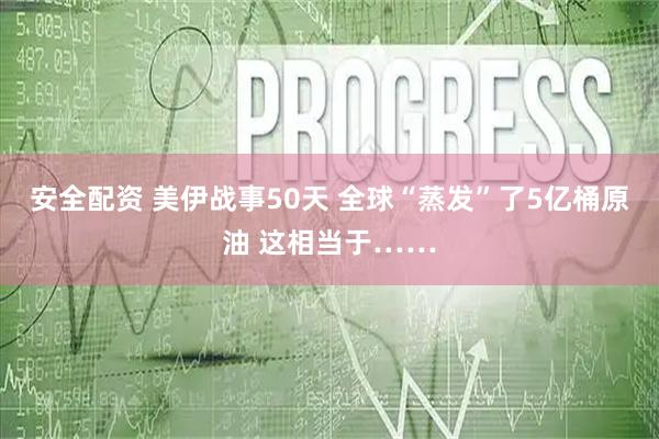 安全配资 美伊战事50天 全球“蒸发”了5亿桶原油 这相当于……