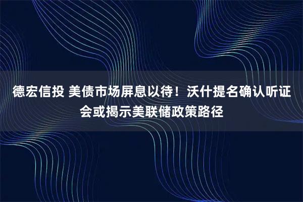 德宏信投 美债市场屏息以待！沃什提名确认听证会或揭示美联储政策路径