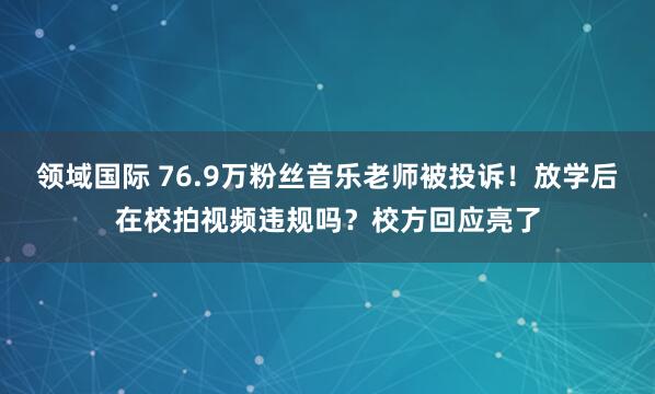 领域国际 76.9万粉丝音乐老师被投诉！放学后在校拍视频违规吗？校方回应亮了