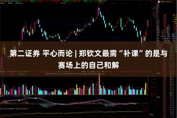 第二证券 平心而论 | 郑钦文最需“补课”的是与赛场上的自己和解