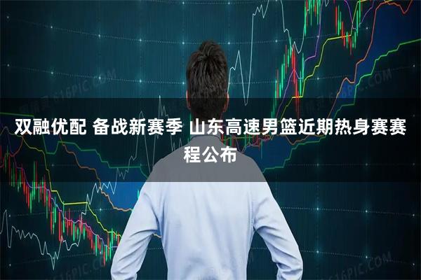 双融优配 备战新赛季 山东高速男篮近期热身赛赛程公布