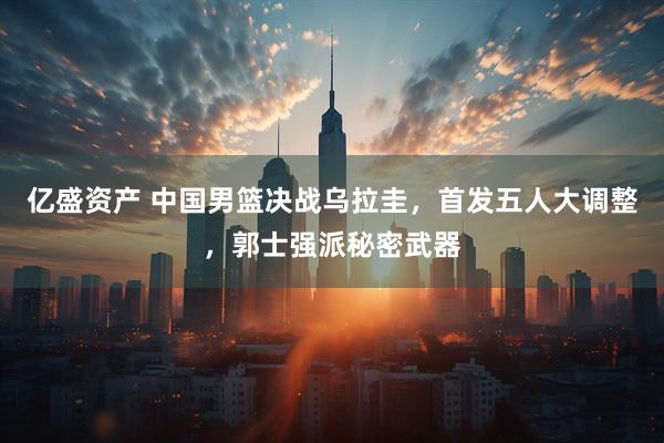 亿盛资产 中国男篮决战乌拉圭，首发五人大调整，郭士强派秘密武器