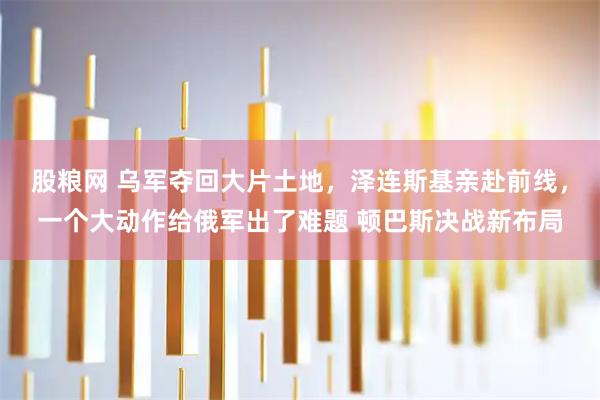 股粮网 乌军夺回大片土地，泽连斯基亲赴前线，一个大动作给俄军出了难题 顿巴斯决战新布局