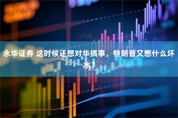 永华证券 这时候还想对华搞事，特朗普又憋什么坏水？